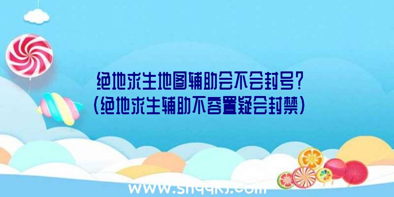 绝地求生地图辅助会不会封号？（绝地求生辅助不容置疑会封禁）